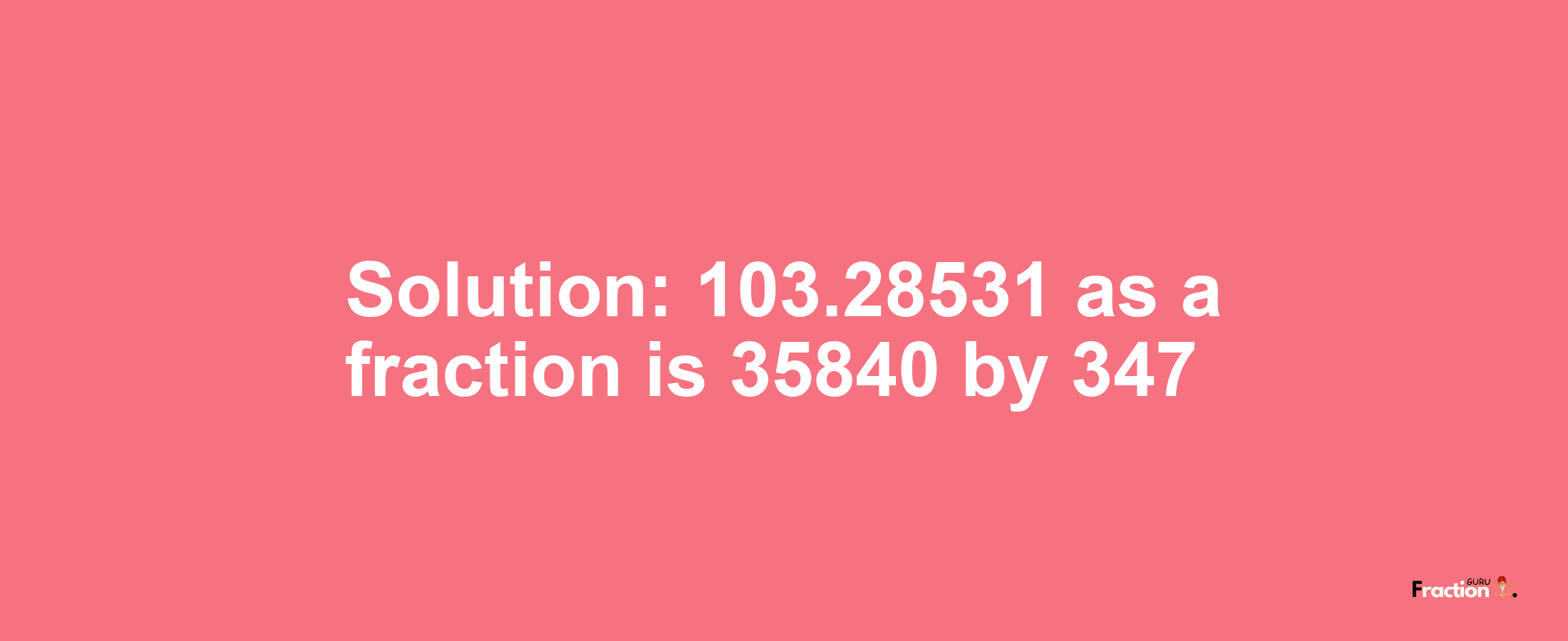 Solution:103.28531 as a fraction is 35840/347